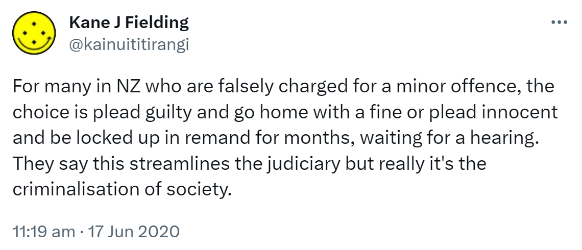 For many in NZ who are falsely charged for a minor offence, the choice is plead guilty and go home with a fine or plead innocent and be locked up in remand for months, waiting for a hearing. They say this streamlines the judiciary but really it's the criminalisation of society. 11:19 am · 17 Jun 2020.