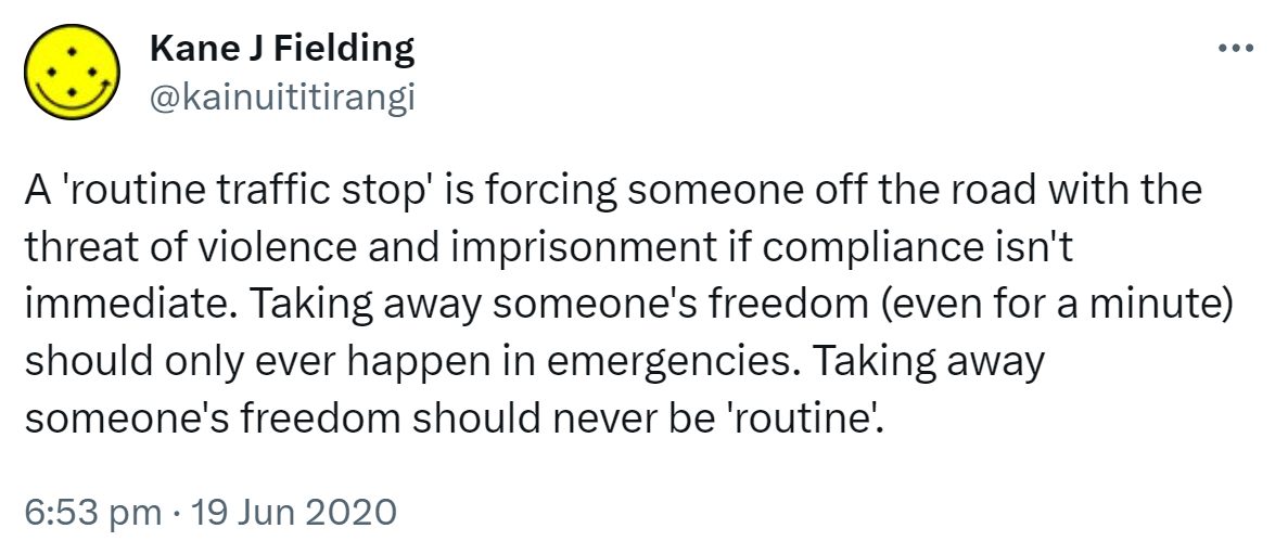 A 'routine traffic stop' is forcing someone off the road with the threat of violence and imprisonment if compliance isn't immediate. Taking away someone's freedom (even for a minute) should only ever happen in emergencies. Taking away someone's freedom should never be 'routine'. 6:53 pm · 19 Jun 2020.