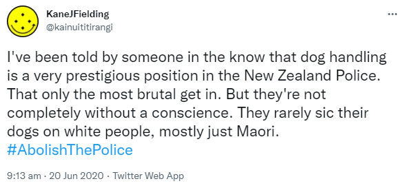 I've been told by someone in the know that dog handling is a very prestigious position in the New Zealand Police. That only the most brutal get in. But they're not completely without a conscience. They rarely sic their dogs on white people, mostly just Maori. Hashtag Abolish The Police. 9:13 am · 20 Jun 2020.