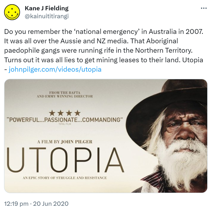 Do you remember the ‘national emergency’ in Australia in 2007. It was all over the Aussie and NZ media. That Aboriginal paedophile gangs were running rife in the Northern Territory. Turns out it was all lies to get mining leases to their land. Utopia - johnpilger.com. 12:19 pm · 20 Jun 2020.