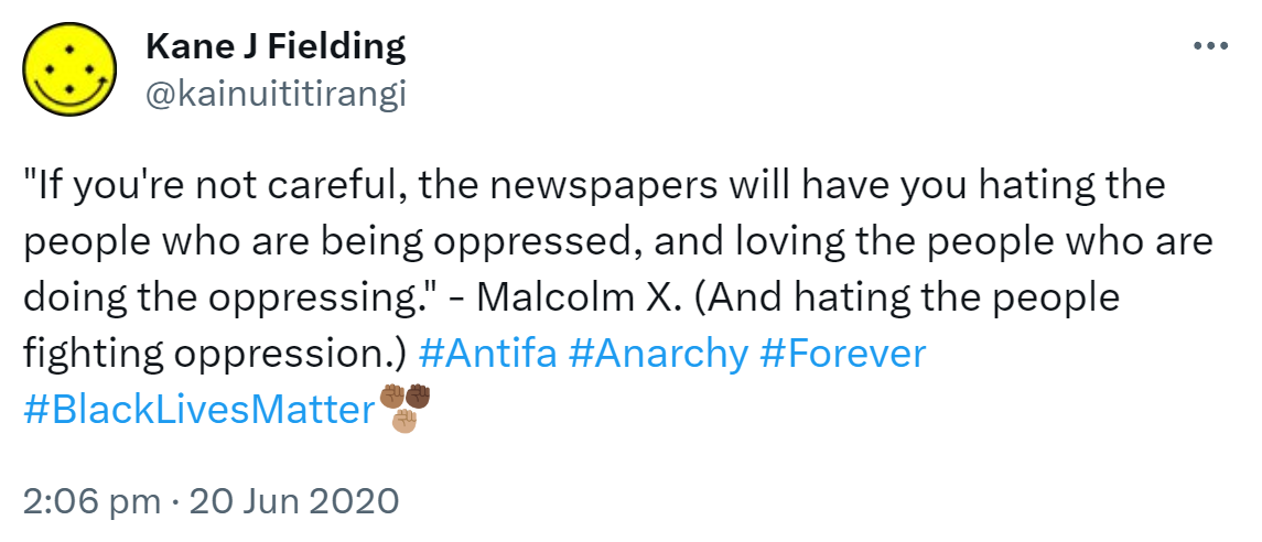 'If you're not careful, the newspapers will have you hating the people who are being oppressed, and loving the people who are doing the oppressing.' - Malcolm X. (And hating the people fighting oppression.) Hashtag Antifa. Hashtag Anarchy, Hashtag Forever. Hashtag Black Lives Matter. 2:06 pm · 20 Jun 2020.