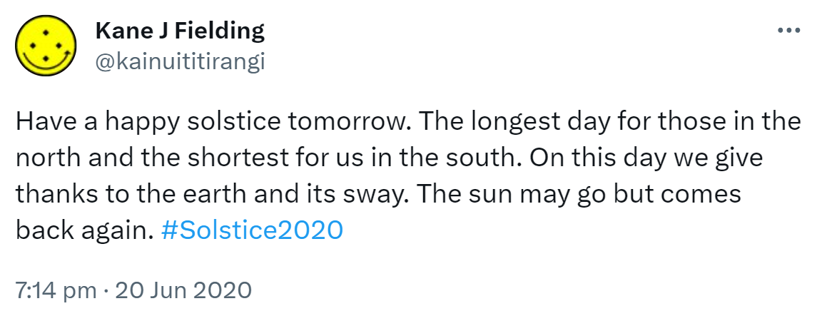 Have a happy solstice tomorrow. The longest day for those in the north and the shortest for us in the south. On this day we give thanks to the earth and its sway. The sun may go but comes back again. Hashtag Solstice 2020. 7:14 pm · 20 Jun 2020.