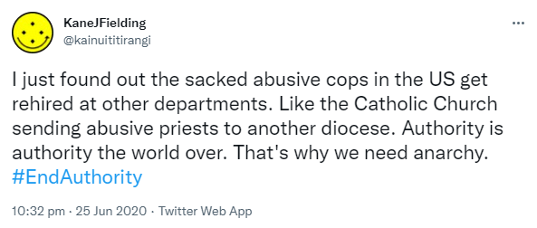 I just found out the sacked abusive cops in the US get rehired at other departments. Like the Catholic Church sending abusive priests to another diocese. Authority is authority the world over. That's why we need anarchy. Hashtag End Authority. 10:32 pm · 25 Jun 2020.
