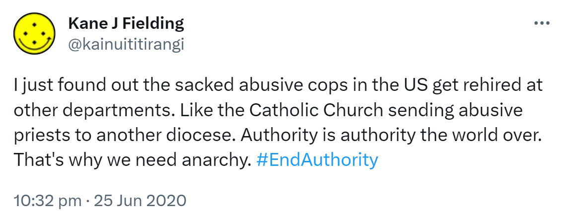 I just found out the sacked abusive cops in the US get rehired at other departments. Like the Catholic Church sending abusive priests to another diocese. Authority is authority the world over. That's why we need anarchy. Hashtag End Authority. 10:32 pm · 25 Jun 2020.