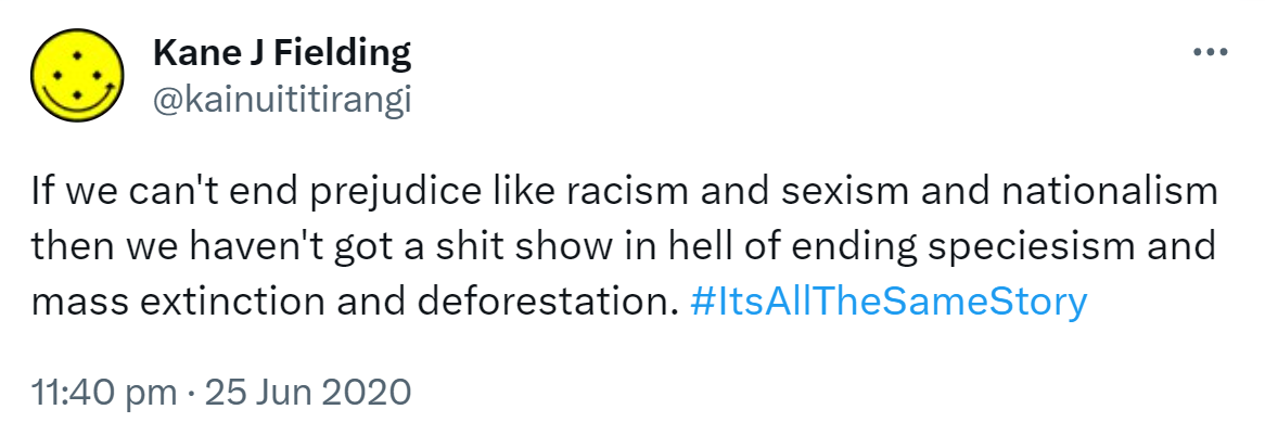 If we can't end prejudice like racism and sexism and nationalism then we haven't got a shit show in hell of ending speciesism and mass extinction and deforestation. Hashtag It's All The Same Story. 11:40 pm · 25 Jun 2020.