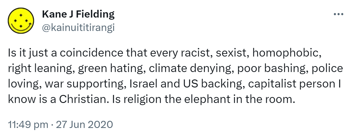 Is it just a coincidence that every racist, sexist, homophobic, right leaning, green hating, climate denying, poor bashing, police loving, war supporting, Israel and US backing, capitalist person I know is a Christian. Is religion the elephant in the room? 11:49 pm · 27 Jun 2020.