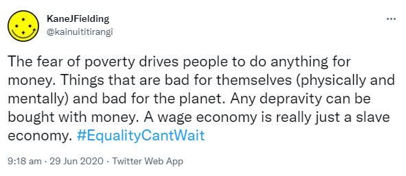 The fear of poverty drives people to do anything for money. Things that are bad for themselves (physically and mentally) and bad for the planet. Any depravity can be bought with money. A wage economy is really just a slave economy. Hashtag Equality Can't Wait. 9:18 am · 29 Jun 2020.