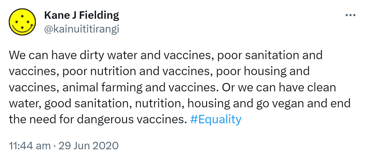 We can have dirty water and vaccines, poor sanitation and vaccines, poor nutrition and vaccines, poor housing and vaccines, animal farming and vaccines. Or we can have clean water, good sanitation, nutrition, housing and go vegan and end the need for dangerous vaccines. Hashtag Equality. 11:44 am · 29 Jun 2020.