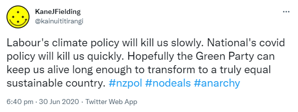 Labour's climate policy will kill us slowly. National's covid policy will kill us quickly. Hopefully the Green Party can keep us alive long enough to transform to a truly equal sustainable country. Hashtag nz pol. Hashtag no deals. Hashtag anarchy. 6:40 pm · 30 Jun 2020.