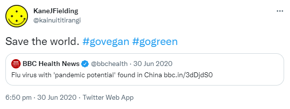 Save the world. Hashtag go vegan. Hashtag go green. Quote Tweet. BBC Health News @bbchealth. Flu virus with 'pandemic potential' found in China. Bbc.in. 6:50 pm · 30 Jun 2020.