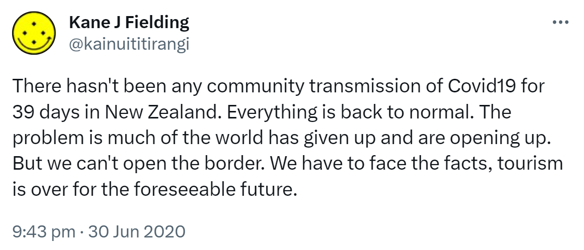 There hasn't been any community transmission of Covid19 for 39 days in New Zealand. Everything is back to normal. The problem is much of the world has given up and are opening up. But we can't open the border. We have to face the facts, tourism is over for the foreseeable future. 9:43 pm · 30 Jun 2020.