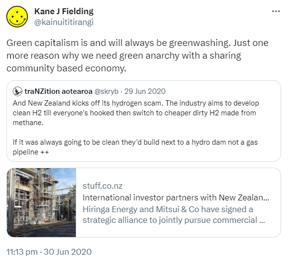 Green capitalism is and will always be greenwashing. Just one more reason why we need green anarchy with a sharing community based economy. Quote tweet, traNZition Aotearoa @skryb. And New Zealand kicks off its hydrogen scam. The industry aims to develop clean H2 till everyone's hooked then switch to cheaper dirty H2 made from methane. If it was always going to be clean they'd build next to a hydro not a gas pipeline. stuff.co.nz. International investor partners with New Zealand hydrogen company Hiringa Energy and Mitsui & Co have signed a strategic alliance to jointly pursue commercial hydrogen-related projects in New Zealand. 11:13 pm · 30 Jun 2020.
