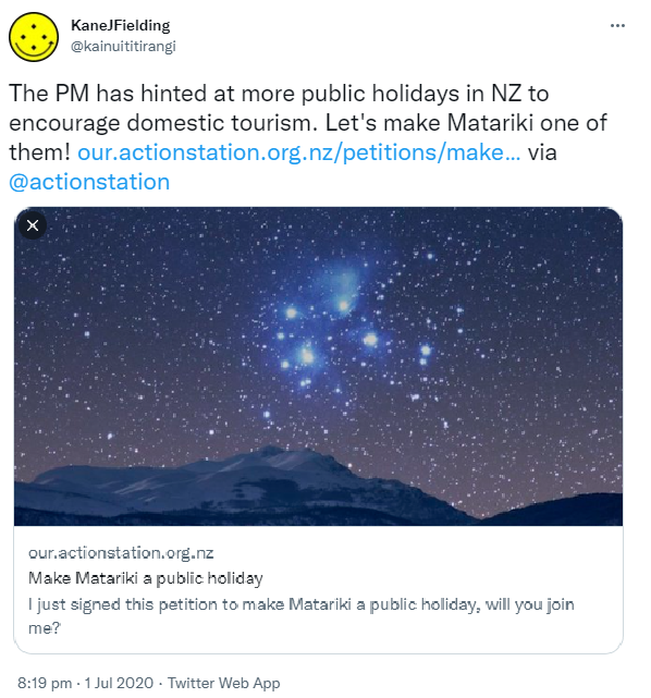 The PM has hinted at more public holidays in NZ to encourage domestic tourism. Let's make Matariki one of them! our.actionstation.org.nz via @actionstation Our.actionstation.org.nz. Make Matariki a public holiday. I just signed this petition to make Matariki a public holiday, will you join me? 8:19 pm · 1 Jul 2020.