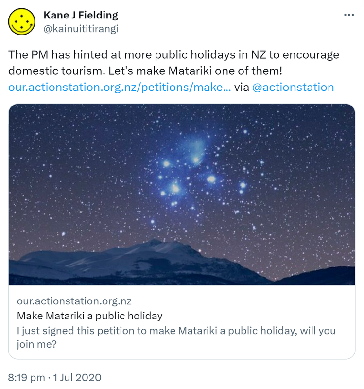 The PM has hinted at more public holidays in NZ to encourage domestic tourism. Let's make Matariki one of them! our.actionstation.org.nz via @actionstation Our.actionstation.org.nz. Make Matariki a public holiday. I just signed this petition to make Matariki a public holiday, will you join me? 8:19 pm · 1 Jul 2020.