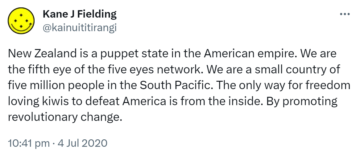 New Zealand is a puppet state in the American empire. We are the fifth eye of the five eyes network. We are a small country of five million people in the South Pacific. The only way for freedom loving kiwis to defeat America is from the inside. By promoting revolutionary change. 10:41 pm · 4 Jul 2020.