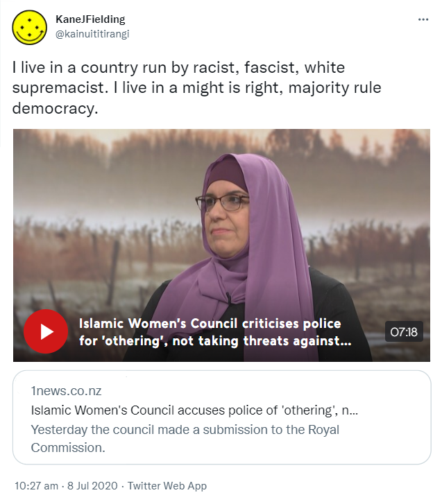 I live in a country run by racist, fascist, white supremacist. I live in a might is right, majority rule democracy. Tvnz.co.nz. Islamic Women's Council criticises police for 'othering', not taking threats against Muslims seriously before Christchurch attack. 10:27 am · 8 Jul 2020.