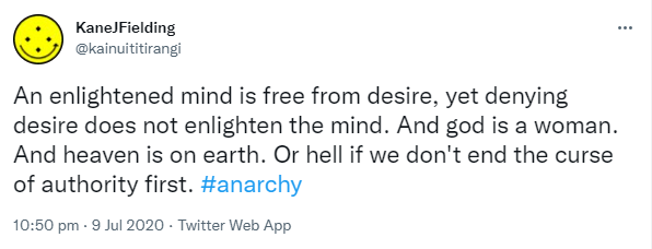 An enlightened mind is free from desire, yet denying desire does not enlighten the mind. And god is a woman. And heaven is on earth. Or hell if we don't end the curse of authority first. Hashtag anarchy. 10:50 pm · 9 Jul 2020.