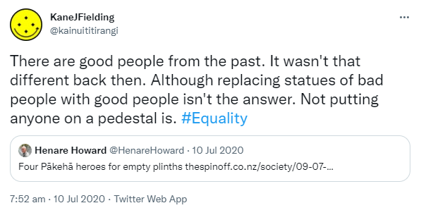 There are good people from the past. It wasn't that different back then. Although replacing statues of bad people with good people isn't the answer. Not putting anyone on a pedestal is. Hashtag Equality. Quote Tweet. Henare Howard @HenareHoward. Four Pākehā heroes for empty plinths. Thespinoff.co.nz. 7:52 am · 10 Jul 2020.