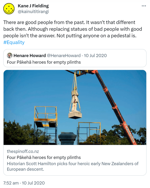 There are good people from the past. It wasn't that different back then. Although replacing statues of bad people with good people isn't the answer. Not putting anyone on a pedestal is. Hashtag Equality. Quote Tweet. Henare Howard @HenareHoward. Four Pākehā heroes for empty plinths. Thespinoff.co.nz. Historian Scott Hamilton picks four heroic early New Zealanders of European descent. 7:52 am · 10 Jul 2020.