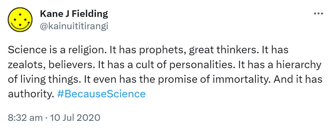 Science is a religion. It has prophets, great thinkers. It has zealots, believers. It has a cult of personalities. It has a hierarchy of living things. It even has the promise of immortality. And it has authority. Hashtag Because Science. 8:32 am · 10 Jul 2020.