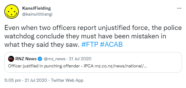 Even when two officers report unjustified force, the police watchdog conclude they must have been mistaken in what they said they saw. Hashtag FTP. Hashtag ACAB. Quote Tweet. RNZ News @rnz_news. Officer justified in punching offender - IPCA. rnz.co.nz. 5:05 pm · 21 Jul 2020.