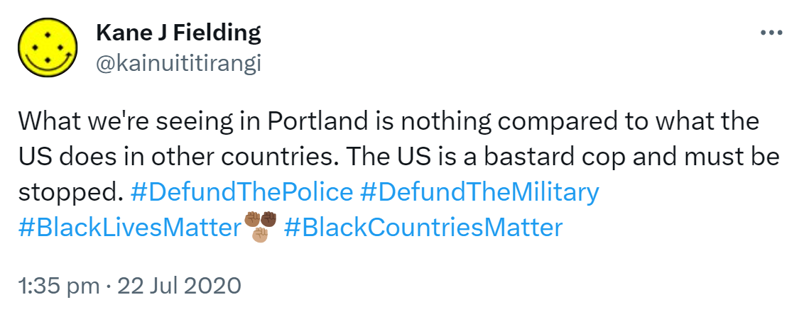 What we're seeing in Portland is nothing compared to what the US does in other countries. The US is a bastard cop and must be stopped. Hashtag Defund The Police. Hashtag Defund The Military. Hashtag Black Lives Matter. Hashtag Black Countries Matter. 1:35 pm · 22 Jul 2020.