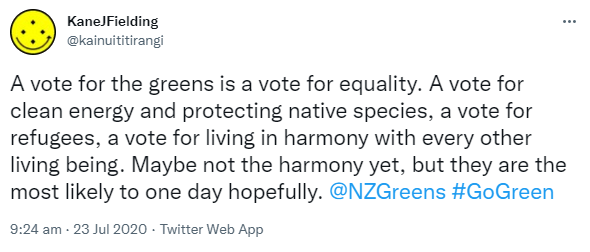 A vote for the greens is a vote for equality. A vote for clean energy and protecting native species, a vote for refugees, a vote for living in harmony with every other living being. Maybe not the harmony yet, but they are the most likely to one day hopefully. @NZGreens Hashtag Go Green. 9:24 am · 23 Jul 2020.