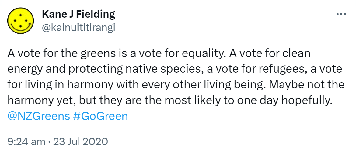 A vote for the greens is a vote for equality. A vote for clean energy and protecting native species, a vote for refugees, a vote for living in harmony with every other living being. Maybe not the harmony yet, but they are the most likely to one day hopefully. @NZGreens Hashtag Go Green. 9:24 am · 23 Jul 2020.