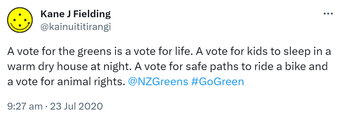 A vote for the greens is a vote for life. A vote for kids to sleep in a warm dry house at night. A vote for safe paths to ride a bike and a vote for animal rights. @NZGreens Hashtag Go Green. 9:27 am · 23 Jul 2020.