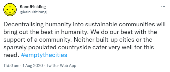 Decentralising humanity into sustainable communities will bring out the best in humanity. We do our best with the support of a community. Neither built-up cities or the sparsely populated countryside cater very well for this need. Hashtag empty the cities. 11:56 am · 1 Aug 2020.