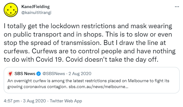I totally get the lockdown restrictions and mask wearing on public transport and in shops. This is to slow or even stop the spread of transmission. But I draw the line at curfews. Curfews are to control people and have nothing to do with Covid 19. Covid doesn't take the day off. Quote Tweet. SBS News @SBSNews. An overnight curfew is among the latest restrictions placed on Melbourne to fight its growing coronavirus contagion. Sbs.com.au. 4:57 pm · 3 Aug 2020.