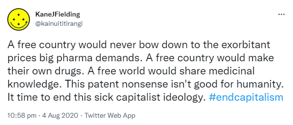 A free country would never bow down to the exorbitant prices big pharma demands. A free country would make their own drugs. A free world would share medicinal knowledge. This patent nonsense isn't good for humanity. It’s time to end this sick capitalist ideology. Hashtag end capitalism. 10:58 pm · 4 Aug 2020.