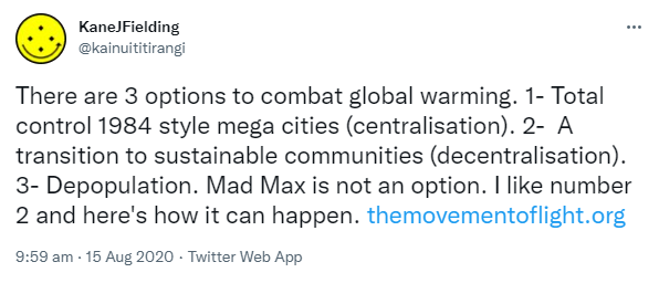 There are 3 options to combat global warming. 1- Total control 1984 style mega cities (centralisation). 2-  A transition to sustainable communities (decentralisation). 3- Depopulation. Mad Max is not an option. I like number 2 and here's how it can happen. The movement of light.org. 9:59 am · 15 Aug 2020.