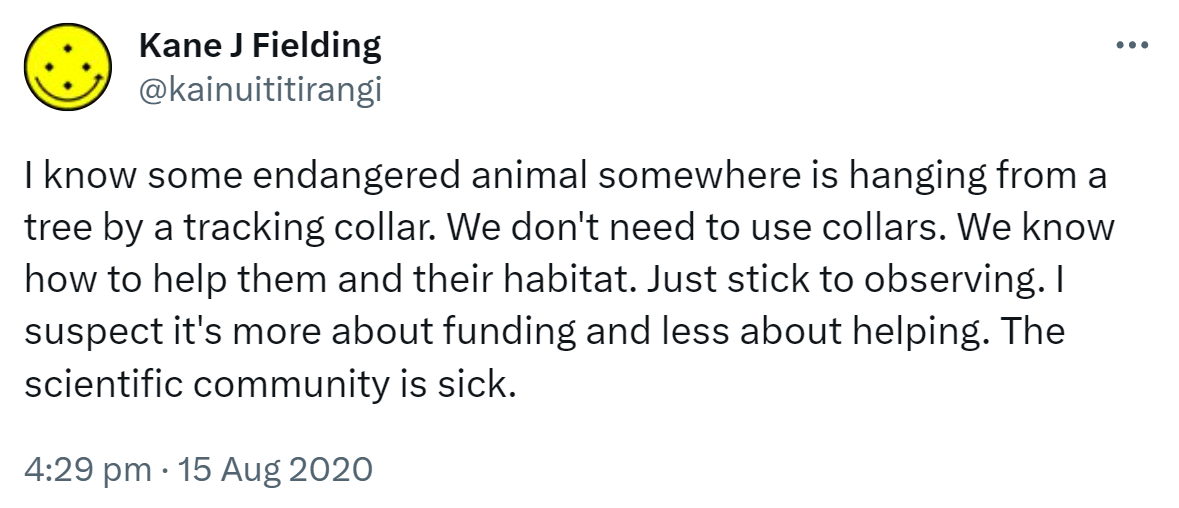 I know some endangered animal somewhere is hanging from a tree by a tracking collar. We don't need to use collars. We know how to help them and their habitat. Just stick to observing. I suspect it's more about funding and less about helping. The scientific community is sick. 4:29 pm · 15 Aug 2020.