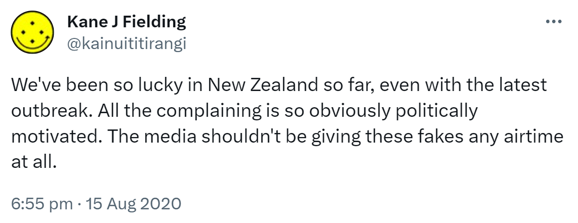 We've been so lucky in New Zealand so far, even with the latest outbreak. All the complaining is so obviously politically motivated. The media shouldn't be giving these fakes any airtime at all. 6:55 pm · 15 Aug 2020.