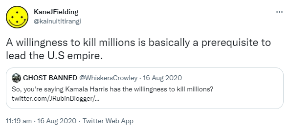 A willingness to kill millions is basically a prerequisite to lead the U.S empire. Quote Tweet. NO TO WAR @WhiskersCrowley. So, you're saying Kamala Harris has the willingness to kill millions? 11:19 am · 16 Aug 2020.
