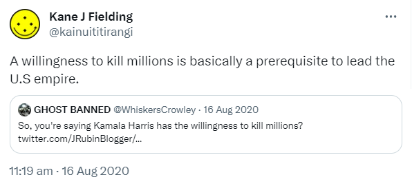A willingness to kill millions is basically a prerequisite to lead the U.S empire. Quote Tweet. NO TO WAR @WhiskersCrowley. So, you're saying Kamala Harris has the willingness to kill millions? 11:19 am · 16 Aug 2020.