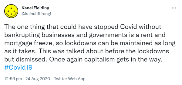 The one thing that could have stopped Covid without bankrupting businesses and governments is a rent and mortgage freeze, so lockdowns can be maintained as long as it takes. This was talked about before the lockdowns but dismissed. Once again capitalism gets in the way. Hashtag Covid 19. 12:56 pm · 24 Aug 2020.