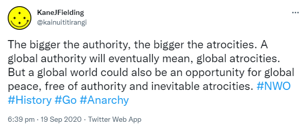 The bigger the authority, the bigger the atrocities. A global authority will eventually mean global atrocities. But a global world could also be an opportunity for global peace, free of authority and inevitable atrocities. Hashtag NWO. Hashtag History. Hashtag Go. Hashtag Anarchy. 6:39 pm · 19 Sep 2020.