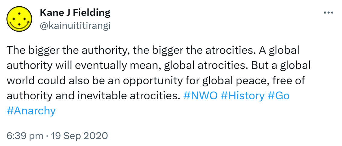 The bigger the authority, the bigger the atrocities. A global authority will eventually mean global atrocities. But a global world could also be an opportunity for global peace, free of authority and inevitable atrocities. Hashtag NWO. Hashtag History. Hashtag Go. Hashtag Anarchy. 6:39 pm · 19 Sep 2020.