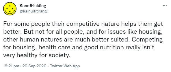 For some people their competitive nature helps them get better. But not for all people, and for issues like housing, other human natures are much better suited. Competing for housing, health care and good nutrition really isn't very healthy for society. 12:21 pm · 20 Sep 2020.