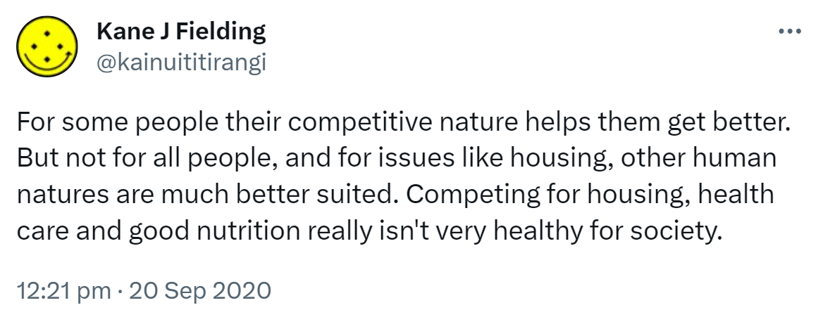 For some people their competitive nature helps them get better. But not for all people, and for issues like housing, other human natures are much better suited. Competing for housing, health care and good nutrition really isn't very healthy for society. 12:21 pm · 20 Sep 2020.