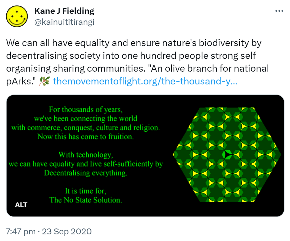 We can all have equality and ensure nature's biodiversity by decentralising society into one hundred people strong self organising sharing communities. 'An olive branch for national pArks.' - For thousands of years, we've been connecting the world with commerce, conquest, culture and religion. Now this has come to fruition. With technology, we can have equality and live self-sufficiently by decentralising everything. It is time for the no state solution. Click or tap to see how this can be achieved. The movement of light.org. The thousand year plan. 7:47 pm · 23 Sep 2020.