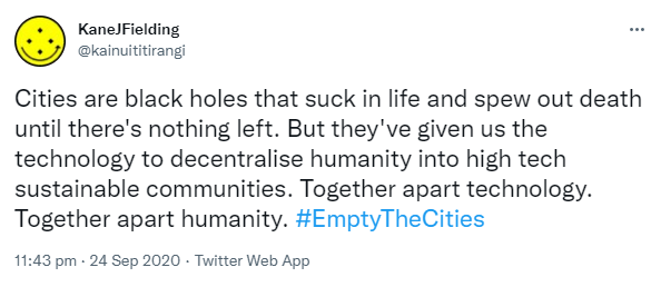 Cities are black holes that suck in life and spew out death until there's nothing left. But they've given us the technology to decentralise humanity into high tech sustainable communities. Together apart technology. Together apart humanity. Hashtag Empty The Cities. 11:43 pm · 24 Sep 2020.