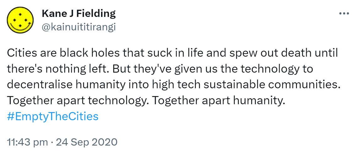 Cities are black holes that suck in life and spew out death until there's nothing left. But they've given us the technology to decentralise humanity into high tech sustainable communities. Together apart technology. Together apart humanity. Hashtag Empty The Cities. 11:43 pm · 24 Sep 2020.