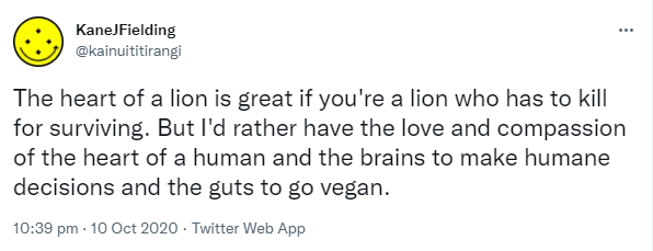 The heart of a lion is great if you're a lion who has to kill for surviving. But I'd rather have the love and compassion of the heart of a human and the brains to make humane decisions and the guts to go vegan. And the passion to share this wisdom. 10:39 pm · 10 Oct 2020.