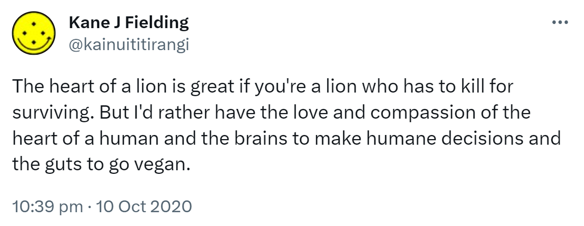 The heart of a lion is great if you're a lion who has to kill for surviving. But I'd rather have the love and compassion of the heart of a human and the brains to make humane decisions and the guts to go vegan. And the passion to share this wisdom. 10:39 pm · 10 Oct 2020.