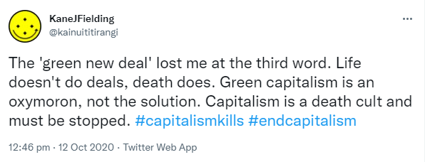 The 'green new deal' lost me at the third word. Life doesn't do deals, death does. Green capitalism is an oxymoron, not the solution. Capitalism is a death cult and must be stopped. Hashtag capitalism kills. Hashtag end capitalism. 12:46 pm · 12 Oct 2020.