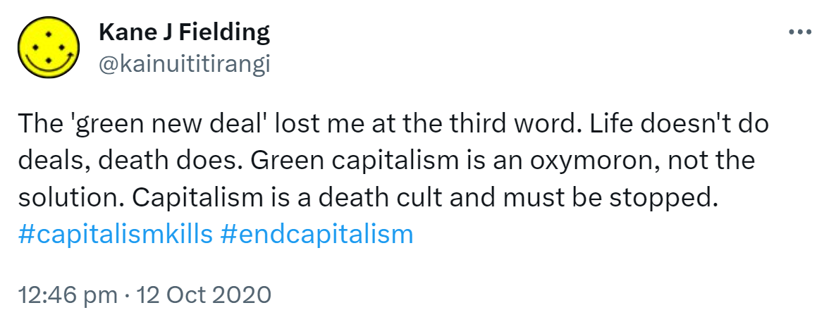 The 'green new deal' lost me at the third word. Life doesn't do deals, death does. Green capitalism is an oxymoron, not the solution. Capitalism is a death cult and must be stopped. Hashtag capitalism kills. Hashtag end capitalism. 12:46 pm · 12 Oct 2020.