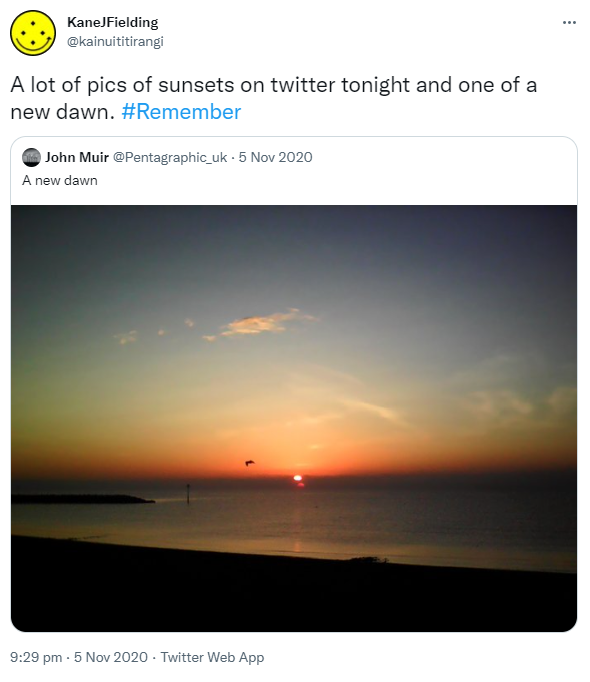 A lot of pics of sunsets on twitter tonight and one of a new dawn. Hashtag Remember. Quote Tweet. John Muir @Pentagraphic_uk. A new dawn. 9:29 pm · 5 Nov 2020.